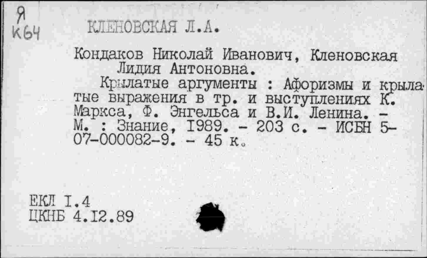 ﻿я
КЛЕКОВСКАЯ Л.А.
Кондаков Николай Иванович, Кденовская Лидия Антоновна.
Крылатые аргументы : Афоризмы и крыла тые выражения в тр. и выступлениях К. Маркса, Ф. Энгельса и В.И. Ленина. -М. : Знание, 1989. - 203 с. - ИСБН 5-07-000082-9. - 45 ко
ЕКЛ 1.4
ЦКНБ 4.12.89